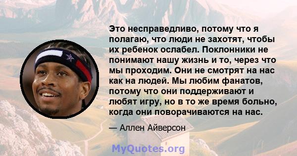 Это несправедливо, потому что я полагаю, что люди не захотят, чтобы их ребенок ослабел. Поклонники не понимают нашу жизнь и то, через что мы проходим. Они не смотрят на нас как на людей. Мы любим фанатов, потому что они 