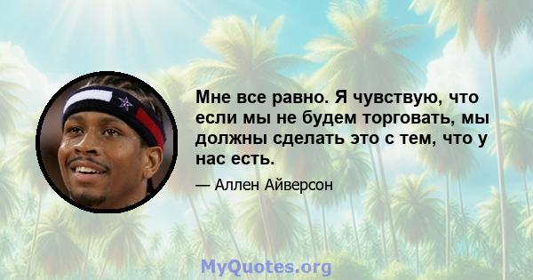 Мне все равно. Я чувствую, что если мы не будем торговать, мы должны сделать это с тем, что у нас есть.