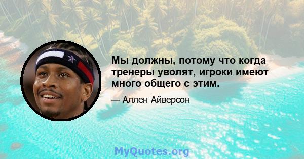 Мы должны, потому что когда тренеры уволят, игроки имеют много общего с этим.