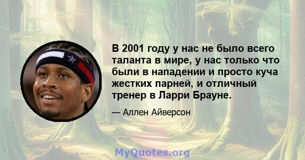 В 2001 году у нас не было всего таланта в мире, у нас только что были в нападении и просто куча жестких парней, и отличный тренер в Ларри Брауне.