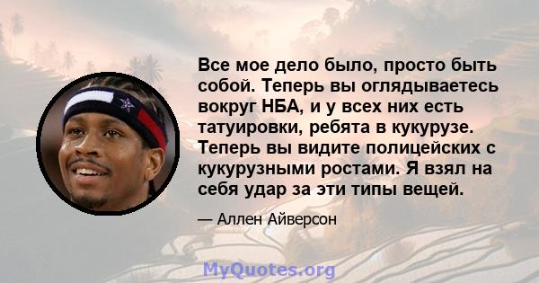 Все мое дело было, просто быть собой. Теперь вы оглядываетесь вокруг НБА, и у всех них есть татуировки, ребята в кукурузе. Теперь вы видите полицейских с кукурузными ростами. Я взял на себя удар за эти типы вещей.