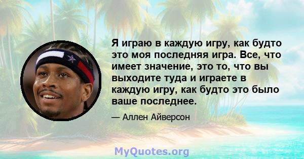 Я играю в каждую игру, как будто это моя последняя игра. Все, что имеет значение, это то, что вы выходите туда и играете в каждую игру, как будто это было ваше последнее.