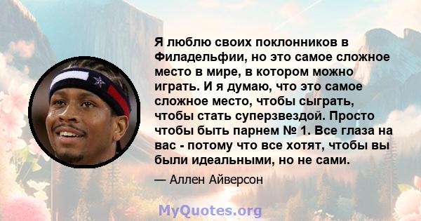 Я люблю своих поклонников в Филадельфии, но это самое сложное место в мире, в котором можно играть. И я думаю, что это самое сложное место, чтобы сыграть, чтобы стать суперзвездой. Просто чтобы быть парнем № 1. Все