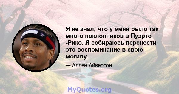 Я не знал, что у меня было так много поклонников в Пуэрто -Рико. Я собираюсь перенести это воспоминание в свою могилу.