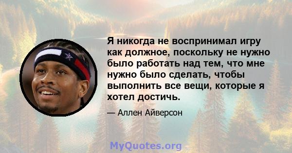 Я никогда не воспринимал игру как должное, поскольку не нужно было работать над тем, что мне нужно было сделать, чтобы выполнить все вещи, которые я хотел достичь.