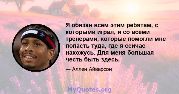 Я обязан всем этим ребятам, с которыми играл, и со всеми тренерами, которые помогли мне попасть туда, где я сейчас нахожусь. Для меня большая честь быть здесь.