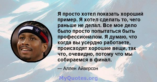 Я просто хотел показать хороший пример. Я хотел сделать то, чего раньше не делал. Все мое дело было просто попытаться быть профессионалом. Я думаю, что когда вы усердно работаете, происходят хорошие вещи, так что,