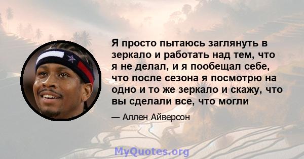 Я просто пытаюсь заглянуть в зеркало и работать над тем, что я не делал, и я пообещал себе, что после сезона я посмотрю на одно и то же зеркало и скажу, что вы сделали все, что могли