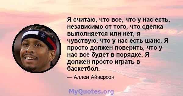 Я считаю, что все, что у нас есть, независимо от того, что сделка выполняется или нет, я чувствую, что у нас есть шанс. Я просто должен поверить, что у нас все будет в порядке. Я должен просто играть в баскетбол.