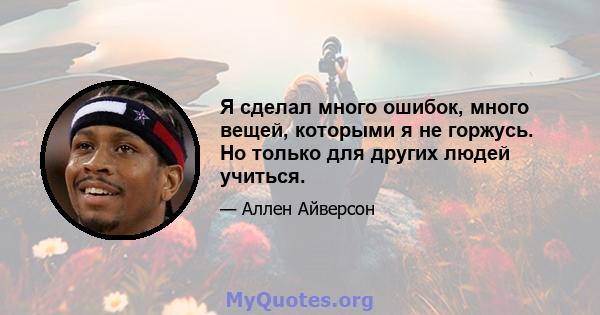 Я сделал много ошибок, много вещей, которыми я не горжусь. Но только для других людей учиться.