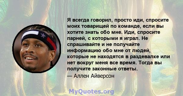 Я всегда говорил, просто иди, спросите моих товарищей по команде, если вы хотите знать обо мне. Иди, спросите парней, с которыми я играл. Не спрашивайте и не получайте информацию обо мне от людей, которые не находятся в 