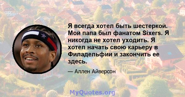 Я всегда хотел быть шестеркой. Мой папа был фанатом Sixers. Я никогда не хотел уходить. Я хотел начать свою карьеру в Филадельфии и закончить ее здесь.