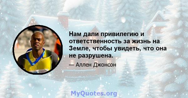 Нам дали привилегию и ответственность за жизнь на Земле, чтобы увидеть, что она не разрушена.