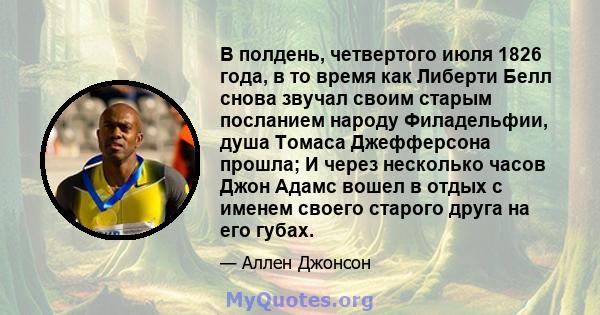 В полдень, четвертого июля 1826 года, в то время как Либерти Белл снова звучал своим старым посланием народу Филадельфии, душа Томаса Джефферсона прошла; И через несколько часов Джон Адамс вошел в отдых с именем своего