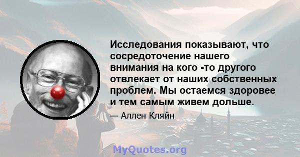 Исследования показывают, что сосредоточение нашего внимания на кого -то другого отвлекает от наших собственных проблем. Мы остаемся здоровее и тем самым живем дольше.