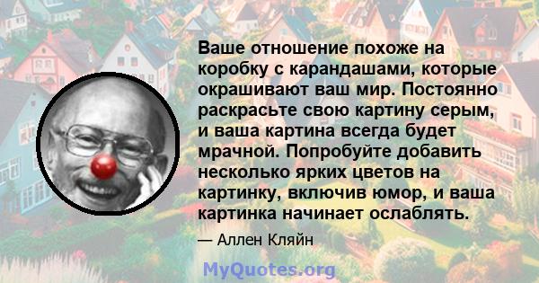 Ваше отношение похоже на коробку с карандашами, которые окрашивают ваш мир. Постоянно раскрасьте свою картину серым, и ваша картина всегда будет мрачной. Попробуйте добавить несколько ярких цветов на картинку, включив