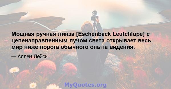 Мощная ручная линза [Eschenback Leutchlupe] с целенаправленным лучом света открывает весь мир ниже порога обычного опыта видения.