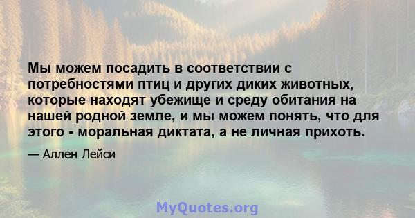 Мы можем посадить в соответствии с потребностями птиц и других диких животных, которые находят убежище и среду обитания на нашей родной земле, и мы можем понять, что для этого - моральная диктата, а не личная прихоть.