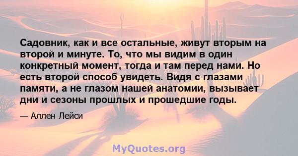 Садовник, как и все остальные, живут вторым на второй и минуте. То, что мы видим в один конкретный момент, тогда и там перед нами. Но есть второй способ увидеть. Видя с глазами памяти, а не глазом нашей анатомии,