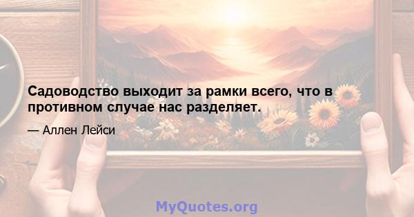 Садоводство выходит за рамки всего, что в противном случае нас разделяет.