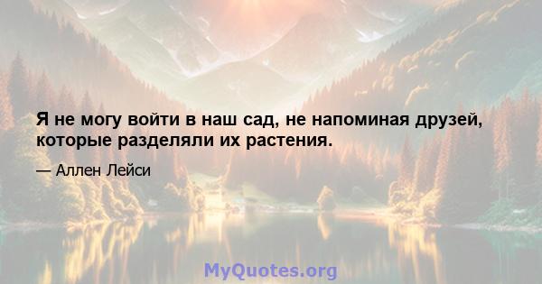 Я не могу войти в наш сад, не напоминая друзей, которые разделяли их растения.