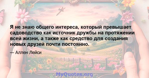 Я не знаю общего интереса, который превышает садоводство как источник дружбы на протяжении всей жизни, а также как средство для создания новых друзей почти постоянно.