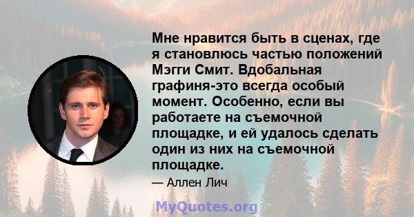 Мне нравится быть в сценах, где я становлюсь частью положений Мэгги Смит. Вдобальная графиня-это всегда особый момент. Особенно, если вы работаете на съемочной площадке, и ей удалось сделать один из них на съемочной