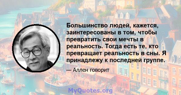 Большинство людей, кажется, заинтересованы в том, чтобы превратить свои мечты в реальность. Тогда есть те, кто превращает реальность в сны. Я принадлежу к последней группе.