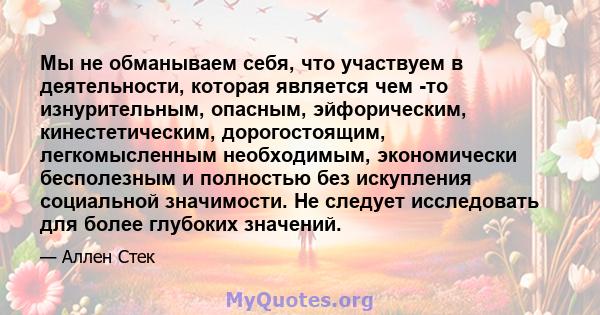 Мы не обманываем себя, что участвуем в деятельности, которая является чем -то изнурительным, опасным, эйфорическим, кинестетическим, дорогостоящим, легкомысленным необходимым, экономически бесполезным и полностью без