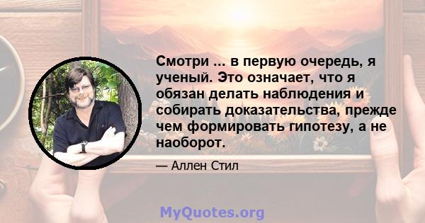 Смотри ... в первую очередь, я ученый. Это означает, что я обязан делать наблюдения и собирать доказательства, прежде чем формировать гипотезу, а не наоборот.