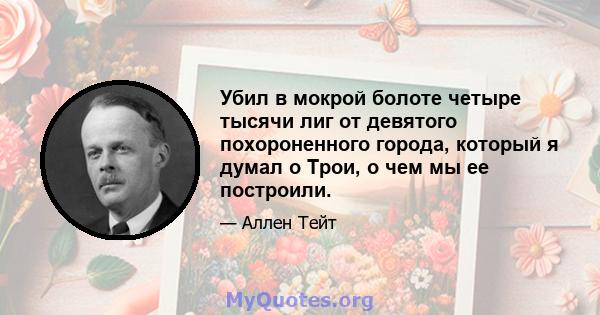 Убил в мокрой болоте четыре тысячи лиг от девятого похороненного города, который я думал о Трои, о чем мы ее построили.