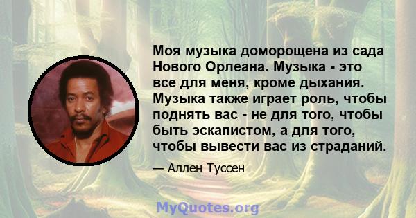 Моя музыка доморощена из сада Нового Орлеана. Музыка - это все для меня, кроме дыхания. Музыка также играет роль, чтобы поднять вас - не для того, чтобы быть эскапистом, а для того, чтобы вывести вас из страданий.