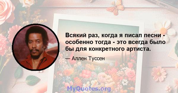 Всякий раз, когда я писал песни - особенно тогда - это всегда было бы для конкретного артиста.