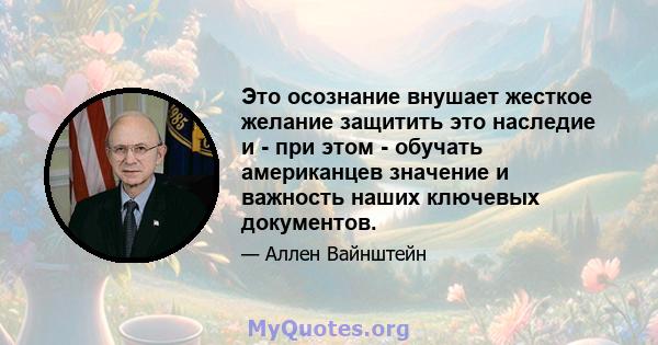 Это осознание внушает жесткое желание защитить это наследие и - при этом - обучать американцев значение и важность наших ключевых документов.