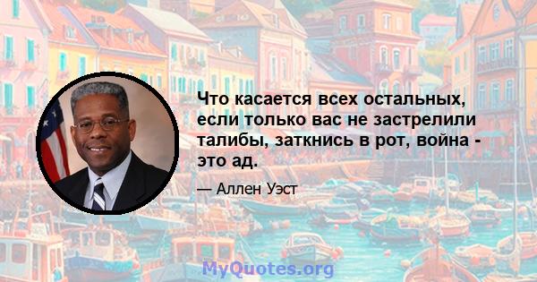 Что касается всех остальных, если только вас не застрелили талибы, заткнись в рот, война - это ад.