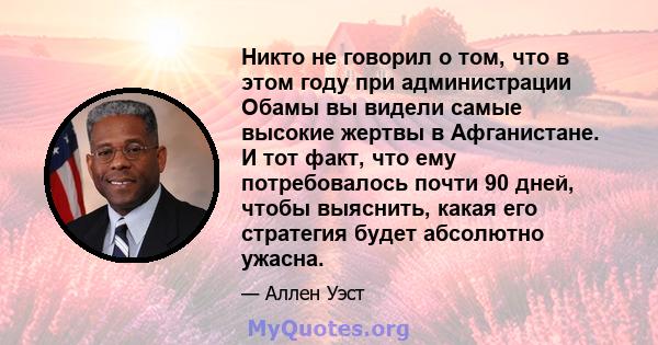 Никто не говорил о том, что в этом году при администрации Обамы вы видели самые высокие жертвы в Афганистане. И тот факт, что ему потребовалось почти 90 дней, чтобы выяснить, какая его стратегия будет абсолютно ужасна.