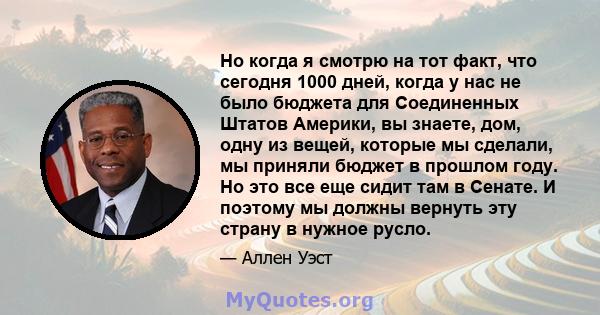 Но когда я смотрю на тот факт, что сегодня 1000 дней, когда у нас не было бюджета для Соединенных Штатов Америки, вы знаете, дом, одну из вещей, которые мы сделали, мы приняли бюджет в прошлом году. Но это все еще сидит 