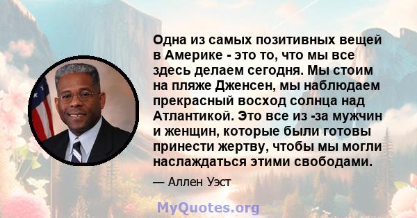 Одна из самых позитивных вещей в Америке - это то, что мы все здесь делаем сегодня. Мы стоим на пляже Дженсен, мы наблюдаем прекрасный восход солнца над Атлантикой. Это все из -за мужчин и женщин, которые были готовы