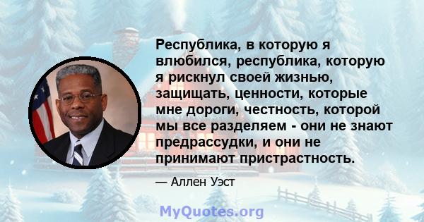 Республика, в которую я влюбился, республика, которую я рискнул своей жизнью, защищать, ценности, которые мне дороги, честность, которой мы все разделяем - они не знают предрассудки, и они не принимают пристрастность.