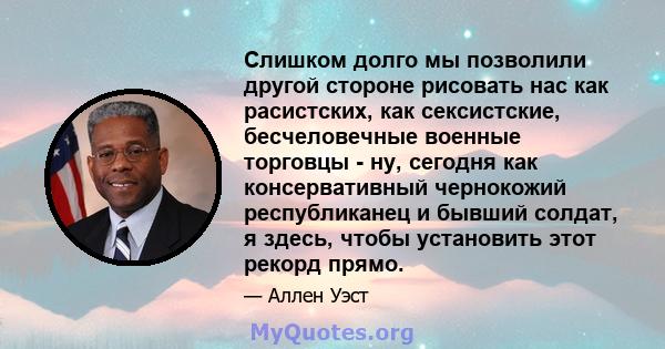 Слишком долго мы позволили другой стороне рисовать нас как расистских, как сексистские, бесчеловечные военные торговцы - ну, сегодня как консервативный чернокожий республиканец и бывший солдат, я здесь, чтобы установить 