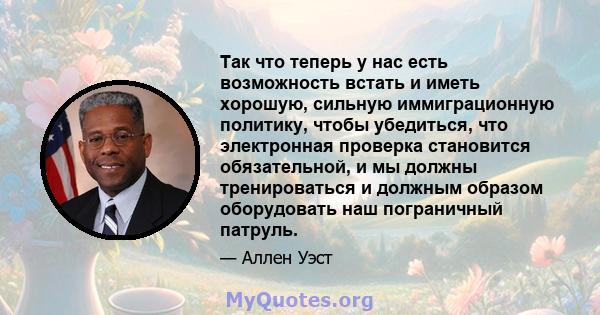 Так что теперь у нас есть возможность встать и иметь хорошую, сильную иммиграционную политику, чтобы убедиться, что электронная проверка становится обязательной, и мы должны тренироваться и должным образом оборудовать