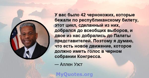 У вас было 42 чернокожих, которые бежали по республиканскому билету, этот цикл, сделанный из них, добрался до всеобщих выборов, и двое из нас добрались до Палаты представителей. Поэтому я думаю, что есть новое движение, 