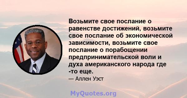 Возьмите свое послание о равенстве достижений, возьмите свое послание об экономической зависимости, возьмите свое послание о порабощении предпринимательской воли и духа американского народа где -то еще.