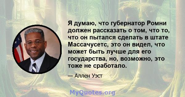 Я думаю, что губернатор Ромни должен рассказать о том, что то, что он пытался сделать в штате Массачусетс, это он видел, что может быть лучше для его государства, но, возможно, это тоже не сработало.