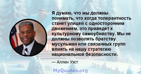 Я думаю, что мы должны понимать, что когда толерантность станет улицей с односторонним движением, это приведет к культурному самоубийству. Мы не должны позволять братству мусульман или связанных групп влиять на нашу