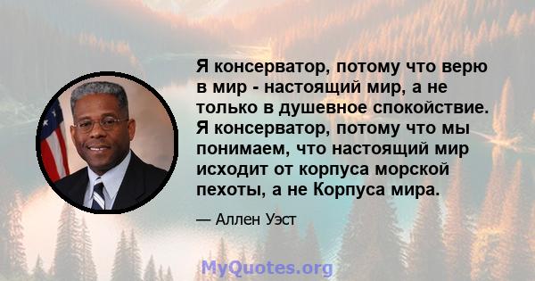 Я консерватор, потому что верю в мир - настоящий мир, а не только в душевное спокойствие. Я консерватор, потому что мы понимаем, что настоящий мир исходит от корпуса морской пехоты, а не Корпуса мира.