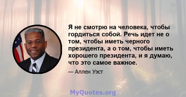 Я не смотрю на человека, чтобы гордиться собой. Речь идет не о том, чтобы иметь черного президента, а о том, чтобы иметь хорошего президента, и я думаю, что это самое важное.