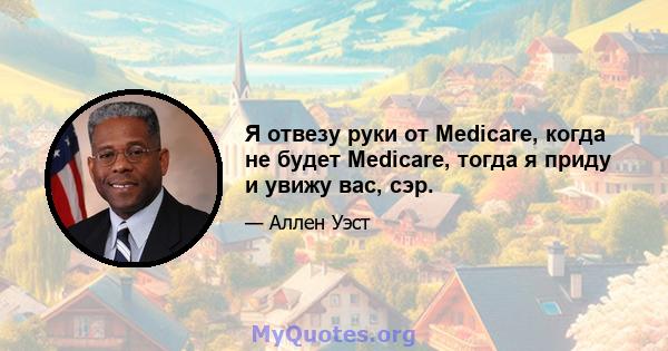 Я отвезу руки от Medicare, когда не будет Medicare, тогда я приду и увижу вас, сэр.