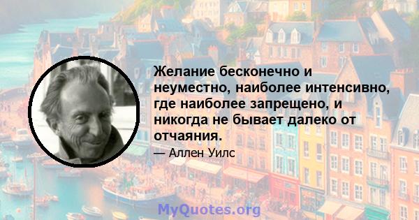 Желание бесконечно и неуместно, наиболее интенсивно, где наиболее запрещено, и никогда не бывает далеко от отчаяния.