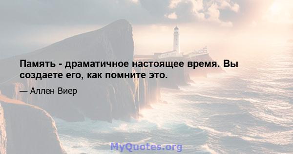 Память - драматичное настоящее время. Вы создаете его, как помните это.